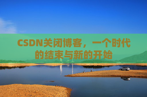 CSDN关闭博客,一个时代的结束与新的开始
